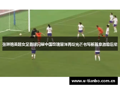 张琳艳英超女足首球闪耀中国玫瑰留洋再绽光芒书写新篇章激励后辈
